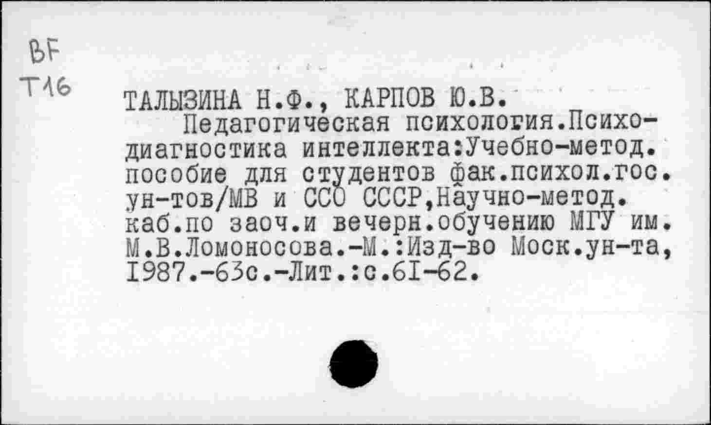 ﻿№ Т46
ТАЛЫЗИНА Н.Ф., КАРПОВ Ю.В.
Педагогическая психология.Психодиагностика интеллекта:Учебно-метод. пособие для студентов фак.психол.гос. ун-тов/МВ и ССО СССР,Научно-метод. каб.по заоч.и вечерн.обучению МГУ им. М.В.Ломоносова.-М.:Изд-во Моск.ун-та, 1987.-63с.-Лит.:с.61-62.